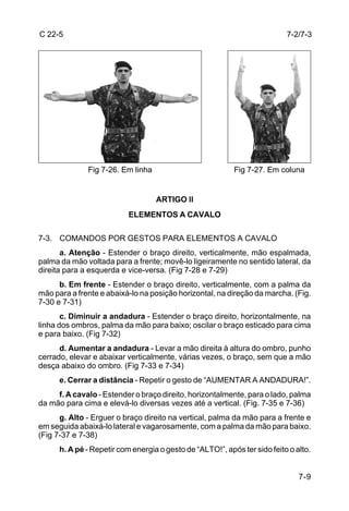 C 22-5                                                                     7-2/7-3




              Fig 7-26. Em linha                           Fig 7-27. Em coluna


                                   ARTIGO ll
                           ELEMENTOS A CAVALO

7-3. COMANDOS POR GESTOS PARA ELEMENTOS A CAVALO
       a. Atenção - Estender o braço direito, verticalmente, mão espalmada,
palma da mão voltada para a frente; movê-lo ligeiramente no sentido lateral, da
direita para a esquerda e vice-versa. (Fig 7-28 e 7-29)
      b. Em frente - Estender o braço direito, verticalmente, com a palma da
mão para a frente e abaixá-lo na posição horizontal, na direção da marcha. (Fig.
7-30 e 7-31)
       c. Diminuir a andadura - Estender o braço direito, horizontalmente, na
linha dos ombros, palma da mão para baixo; oscilar o braço esticado para cima
e para baixo. (Fig 7-32)
      d. Aumentar a andadura - Levar a mão direita à altura do ombro, punho
cerrado, elevar e abaixar verticalmente, várias vezes, o braço, sem que a mão
desça abaixo do ombro. (Fig 7-33 e 7-34)
      e. Cerrar a distância - Repetir o gesto de “AUMENTAR A ANDADURA!”.
     f. A cavalo - Estender o braço direito, horizontalmente, para o lado, palma
da mão para cima e elevá-lo diversas vezes até a vertical. (Fig. 7-35 e 7-36)
      g. Alto - Erguer o braço direito na vertical, palma da mão para a frente e
em seguida abaixá-lo lateral e vagarosamente, com a palma da mão para baixo.
(Fig 7-37 e 7-38)
      h. A pé - Repetir com energia o gesto de “ALTO!”, após ter sido feito o alto.


                                                                               7-9
 