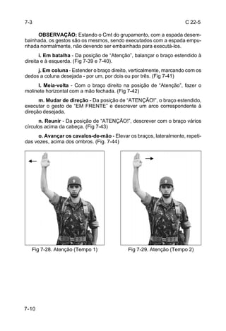 7-3                                                                  C 22-5

     OBSERVAÇÃO: Estando o Cmt do grupamento, com a espada desem-
bainhada, os gestos são os mesmos, sendo executados com a espada empu-
nhada normalmente, não devendo ser embainhada para executá-los.
       i. Em batalha - Da posição de “Atenção”, balançar o braço estendido à
direita e à esquerda. (Fig 7-39 e 7-40).
     j. Em coluna - Estender o braço direito, verticalmente, marcando com os
dedos a coluna desejada - por um, por dois ou por três. (Fig 7-41)
     l. Meia-volta - Com o braço direito na posição de “Atenção”, fazer o
molinete horizontal com a mão fechada. (Fig 7-42)
      m. Mudar de direção - Da posição de “ATENÇÃO!”, o braço estendido,
executar o gesto de “EM FRENTE” e descrever um arco correspondente à
direção desejada.
      n. Reunir - Da posição de “ATENÇÃO!”, descrever com o braço vários
círculos acima da cabeça. (Fig 7-43)
     o. Avançar os cavalos-de-mão - Elevar os braços, lateralmente, repeti-
das vezes, acima dos ombros. (Fig. 7-44)




   Fig 7-28. Atenção (Tempo 1)              Fig 7-29. Atenção (Tempo 2)




7-10
 