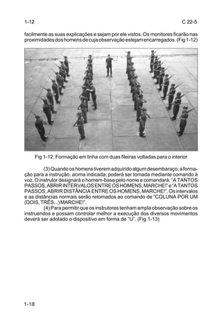 1-12                                                                      C 22-5

facilmente as suas explicações e sejam por ele vistos. Os monitores ficarão nas
proximidades dos homens de cuja observação estejam encarregados. (Fig 1-12)




       Fig 1-12. Formação em linha com duas fileiras voltadas para o interior

         (3) Quando os homens tiverem adquirido algum desembaraço, a forma-
ção para a instrução, acima indicada, poderá ser tomada mediante comando à
voz. O instrutor designará o homem-base pelo nome e comandará: “A TANTOS
PASSOS, ABRIR INTERVALOS ENTRE OS HOMENS, MARCHE!” e “A TANTOS
PASSOS, ABRIR DISTÂNCIA ENTRE OS HOMENS, MARCHE!”. Os intervalos
e as distâncias normais serão retomados ao comando de “COLUNA POR UM
(DOIS, TRÊS...) MARCHE!”.
         (4) Para permitir que os instrutores tenham ampla observação sobre os
instruendos e possam controlar melhor a execução dos diversos movimentos
deverá ser adotado o dispositivo em forma de “U”. (Fig 1-13)




1-18
 