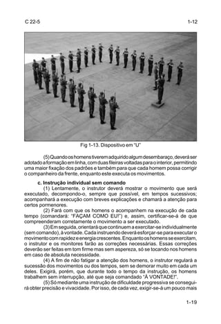 C 22-5                                                                        1-12




                          Fig 1-13. Dispositivo em “U”

        (5) Quando os homens tiverem adquirido algum desembaraço, deverá ser
adotado a formação em linha, com duas fileiras voltadas para o interior, permitindo
uma maior fixação dos padrões e também para que cada homem possa corrigir
o companheiro da frente, enquanto este executa os movimentos.
      c. Instrução individual sem comando
          (1) Lentamente, o instrutor deverá mostrar o movimento que será
executado, decompondo-o, sempre que possível, em tempos sucessivos;
acompanhará a execução com breves explicações e chamará a atenção para
certos pormenores.
          (2) Fará com que os homens o acompanhem na execução de cada
tempo (comandará: “FAÇAM COMO EU!”) e, assim, certificar-se-á de que
compreenderam corretamente o movimento a ser executado.
          (3) Em seguida, orientará que continuem a exercitar-se individualmente
(sem comando), à vontade. Cada instruendo deverá esforçar-se para executar o
movimento com rapidez e energia crescentes. Enquanto os homens se exercitam,
o instrutor e os monitores farão as correções necessárias. Essas correções
deverão ser feitas em tom firme mas sem aspereza, só se tocando nos homens
em caso de absoluta necessidade.
          (4) A fim de não fatigar a atenção dos homens, o instrutor regulará a
sucessão dos movimentos ou dos tempos, sem se demorar muito em cada um
deles. Exigirá, porém, que durante todo o tempo da instrução, os homens
trabalhem sem interrupção, até que seja comandado “À VONTADE!”.
          (5) Só mediante uma instrução de dificuldade progressiva se consegui-
rá obter precisão e vivacidade. Por isso, de cada vez, exigir-se-á um pouco mais

                                                                             1-19
 