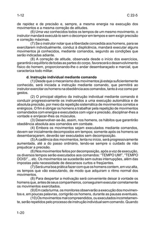 1-12                                                                    C 22-5

de rapidez e de precisão e, sempre, a mesma energia na execução dos
movimentos e a mesma correção de atitudes.
          (6) Uma vez conhecidos todos os tempos de um mesmo movimento, o
instrutor mandará executá-lo sem o decompor em tempos e sem exigir precisão
e correção máximas.
          (7) Se o instrutor notar que a liberdade concedida aos homens, para se
exercitarem individualmente, conduz à displicência, mandará executar alguns
movimentos já conhecidos, mediante comandos, segundo as condições que
serão indicadas adiante.
          (8) A correção de atitude, observada desde o início dos exercícios,
garantirá o equilíbrio de todas as partes do corpo, favorecerá o desenvolvimento
físico do homem, proporcionando-lhe o andar desembaraçado e marcial, que
caracteriza todo militar.
       d. Instrução individual mediante comando
          (1) Desde que o mecanismo dos movimentos já esteja suficientemente
conhecido, será iniciada a instrução mediante comando, que permitirá ao
instrutor exercitar os homens na obediência aos comandos, tanto à voz como por
gestos.
          (2) O principal objetivo da instrução individual mediante comando é
conduzir progressivamente os instruendos a uma execução automática e de
absoluta precisão, por meio da repetição sistemática de movimentos corretos e
enérgicos. O fim é obrigar os homens a trabalhar pela repetição de movimentos
comandados com energia e executados com vigor e precisão, disciplinar-lhes a
vontade e enrijecer-lhes os músculos.
          (3) Desenvolver-se-ão, assim, nos homens, os hábitos que garantirão
obediência absoluta aos comandos em combate.
          (4) Embora os movimentos sejam executados mediante comandos,
devem ser inicialmente decompostos em tempos; somente após os homens se
desembaraçarem, deverão ser executados sem decomposição.
          (5) A cadência dos movimentos, lenta no início, será progressivamente
aumentada, até a do passo ordinário, tendo-se sempre o cuidado de não
prejudicar a precisão.
          (6) Nos movimentos feitos por decomposição, após a voz de execução,
os diversos tempos serão executados aos comandos: “TEMPO UM!”, “TEMPO
DOIS!”... etc. Os movimentos se sucederão sem outras interrupções, além das
impostas pela necessidade de descansos curtos e freqüentes.
          (7) Será uma boa prática fazer com que os homens contem, em voz alta,
os tempos que vão executando, de modo que adquiram o ritmo normal dos
movimentos.
          (8) Para despertar a motivação será conveniente deixar à vontade os
homens que, antes de seus companheiros, conseguirem executar corretamente
os movimentos exercitados.
          (9) Em cada turma, os monitores observarão a execução dos movimen-
tos e, em poucas palavras, corrigirão os homens, durante as pausas eventuais.
          (10) Os movimentos mal compreendidos, ou executados incorretamen-
te, serão repetidos pelo processo de instrução individual sem comando. Quando


1-20
 