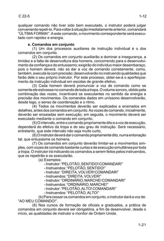 C 22-5                                                                      1-12

qualquer comando não tiver sido bem executado, o instrutor poderá julgar
conveniente repeti-lo. Para voltar à situação imediatamente anterior, comandará
“ÚLTIMA FORMA!”. A este comando, o movimento correspondente será execu-
tado com rapidez e energia.
       e. Comandos em conjunto
          (1) Um dos processos auxiliares de instrução individual é o dos
comandos em conjunto.
          (2) Os comandos em conjunto auxiliarão a dominar a insegurança, a
timidez e a falta de desenvoltura dos homens, concorrendo para o desenvolvi-
mento da confiança e do entusiasmo; exigirão do indivíduo maior desembaraço,
pois o homem deverá, não só dar a voz de comando corretamente, como,
também, executá-la com precisão; desenvolverão no instruendo qualidades que
farão dele o seu próprio instrutor. Por este processo, obter-se-á o aperfeiçoa-
mento da instrução individual em escolas de grande efetivo.
          (3) Cada homem deverá pronunciar a voz de comando como se
somente ele estivesse no comando de toda a tropa. O volume sonoro, obtido pela
combinação das vozes, incentivará os executantes no sentido da energia e
precisão dos movimentos. Os comandos dados em uníssono desenvolverão,
desde logo, o senso de coordenação e o ritmo.
          (4) Todos os movimentos deverão ser explicados e ensinados em
detalhes, antes dos comandos em conjunto. As vozes de comando, inicialmente,
deverão ser ensaiadas sem execução; em seguida, o movimento deverá ser
executado mediante o comando em conjunto.
          (5) O intervalo, entre o comando propriamente dito e a voz de execução,
dependerá do efetivo da tropa e do seu grau de instrução. Será necessário,
entretanto, que este intervalo não seja muito curto,
          (6) O instrutor deverá dar o comando propriamente dito, numa entonação
tal, que entusiasme os homens.
          (7) Os comandos em conjunto deverão limitar-se a movimentos sim-
ples, com vozes de comando bastante curtas e de execução simultânea por toda
a tropa. O instrutor irá indicando os comandos a serem feitos pelos instruendos,
que os repetirão e os executarão.
              (a) Exemplos:
                   - Instrutor: “PELOTÃO, SENTIDO! COMANDAR!”
                   - Instruendos: “PELOTÃO, SENTIDO!”
                   - Instrutor: “DIREITA, VOLVER! COMANDAR!”
                   - Instruendos: “DIREITA, VOLVER!”
                   - Instrutor: “ORDINÁRIO, MARCHE! COMANDAR!”
                   - Instruendos: “ORDINÁRIO, MARCHE!”
                   - Instrutor: “PELOTÃO, ALTO! COMANDAR!”
                   - Instruendos: “PELOTÃO, ALTO!”
              (b) Para cessar os comandos em conjunto, o instrutor dará a voz de:
“AO MEU COMANDO!”.
          (8) Nos cursos de formação de oficiais e graduados, a prática de
comandos em conjunto deverá ser obrigatória, a fim de desenvolver, desde o
início, as qualidades de instrutor e monitor de Ordem Unida.


                                                                           1-21
 