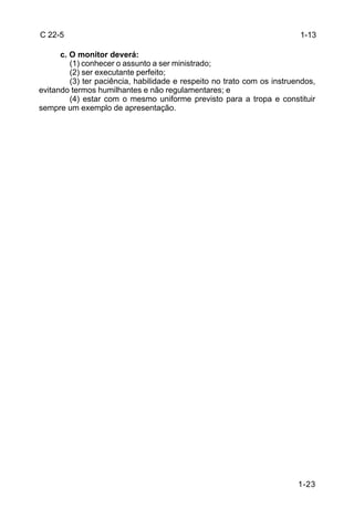 C 22-5                                                                   1-13

      c. O monitor deverá:
         (1) conhecer o assunto a ser ministrado;
         (2) ser executante perfeito;
         (3) ter paciência, habilidade e respeito no trato com os instruendos,
evitando termos humilhantes e não regulamentares; e
         (4) estar com o mesmo uniforme previsto para a tropa e constituir
sempre um exemplo de apresentação.




                                                                         1-23
 