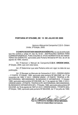 PORTARIA Nº 079-EME, DE 13 DE JULHO DE 2000


                            Aprova o Manual de Campanha C 22-5 - Ordem
                     Unida, 3ª Edição, 2000.

         O CHEFE DO ESTADO-MAIOR DO EXÉRCITO, no uso da atribuição
que lhe confere o artigo 91 das IG 10-42 - INSTRUÇÕES GERAIS PARA
CORRESPONDÊNCIA, PUBLICAÇÕES E ATOS NORMATIVOS NO MINIS-
TÉRIO DO EXÉRCITO, aprovadas pela Portaria Ministerial Nº 433, de 24 de
agosto de 1994, resolve:
         Art. 1º Aprovar o Manual de Campanha C 22-5 - ORDEM UNIDA,
3ª Edição, 2000, que com esta baixa.
         Art. 2º Determinar que esta Portaria entre em vigor na data de sua
publicação.
         Art. 3º Revogar os Manuais de Campanha C 22-5 - ORDEM UNIDA
- 1ª PARTE, 2ª Edição, 1980, aprovado pela portaria Nº 080-EME, de 17 de
novembro de 1980, C 22-5 - ORDEM UNIDA - 2ª PARTE, TROPAS A PÉ,
MOTORIZADA, MECANIZADAS, BLINDADAS E HIPOMÓVEIS, 1ª Edição,
1986, aprovado pela portaria Nº 036-EME, de 11 de agosto de 1986, C 22-5 -
ORDEM UNIDA - 2ª PARTE, TROPAS A PÉ, MOTORIZADA, MECANIZADAS,
BLINDADAS E HIPOMÓVEIS (M1), 1ª Edição, 1986, aprovado pela portaria Nº
032-EME, de 18 de agosto de 1987 e C 22-5 - ORDEM UNIDA - 1ª PARTE (M3),
2ª Edição, 1980, aprovado pela portaria Nº 064-EME, de 17 de julho de 1996.
 