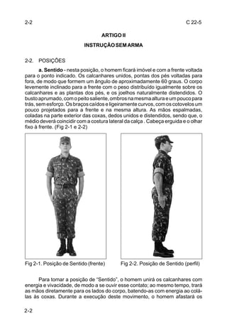 2-2                                                                     C 22-5

                                  ARTIGO II
                          INSTRUÇÃO SEM ARMA

2-2. POSIÇÕES
       a. Sentido - nesta posição, o homem ficará imóvel e com a frente voltada
para o ponto indicado. Os calcanhares unidos, pontas dos pés voltadas para
fora, de modo que formem um ângulo de aproximadamente 60 graus. O corpo
levemente inclinado para a frente com o peso distribuído igualmente sobre os
calcanhares e as plantas dos pés, e os joelhos naturalmente distendidos. O
busto aprumado, com o peito saliente, ombros na mesma altura e um pouco para
trás, sem esforço. Os braços caídos e ligeiramente curvos, com os cotovelos um
pouco projetados para a frente e na mesma altura. As mãos espalmadas,
coladas na parte exterior das coxas, dedos unidos e distendidos, sendo que, o
médio deverá coincidir com a costura lateral da calça . Cabeça erguida e o olhar
fixo à frente. (Fig 2-1 e 2-2)




Fig 2-1. Posição de Sentido (frente)       Fig 2-2. Posição de Sentido (perfil)


      Para tomar a posição de “Sentido”, o homem unirá os calcanhares com
energia e vivacidade, de modo a se ouvir esse contato; ao mesmo tempo, trará
as mãos diretamente para os lados do corpo, batendo-as com energia ao colá-
las às coxas. Durante a execução deste movimento, o homem afastará os

2-2
 