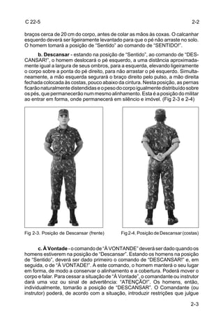 C 22-5                                                                       2-2

braços cerca de 20 cm do corpo, antes de colar as mãos às coxas. O calcanhar
esquerdo deverá ser ligeiramente levantado para que o pé não arraste no solo.
O homem tomará a posição de “Sentido” ao comando de “SENTIDO!”.
      b. Descansar - estando na posição de “Sentido”, ao comando de “DES-
CANSAR!”, o homem deslocará o pé esquerdo, a uma distância aproximada-
mente igual a largura de seus ombros, para a esquerda, elevando ligeiramente
o corpo sobre a ponta do pé direito, para não arrastar o pé esquerdo. Simulta-
neamente, a mão esquerda segurará o braço direito pelo pulso, a mão direita
fechada colocada às costas, pouco abaixo da cintura. Nesta posição, as pernas
ficarão naturalmente distendidas e o peso do corpo igualmente distribuído sobre
os pés, que permanecerão num mesmo alinhamento. Esta é a posição do militar
ao entrar em forma, onde permanecerá em silêncio e imóvel. (Fig 2-3 e 2-4)




Fig 2-3. Posição de Descansar (frente)     Fig 2-4. Posição de Descansar (costas)


       c. À Vontade - o comando de “À VONTANDE” deverá ser dado quando os
homens estiverem na posição de “Descansar”. Estando os homens na posição
de “Sentido”, deverá ser dado primeiro o comando de “DESCANSAR!” e, em
seguida, o de “À VONTADE!”. A este comando, o homem manterá o seu lugar
em forma, de modo a conservar o alinhamento e a cobertura. Poderá mover o
corpo e falar. Para cessar a situação de “À Vontade”, o comandante ou instrutor
dará uma voz ou sinal de advertência: “ATENÇÃO!”. Os homens, então,
individualmente, tomarão a posição de “DESCANSAR”. O Comandante (ou
instrutor) poderá, de acordo com a situação, introduzir restrições que julgue

                                                                             2-3
 