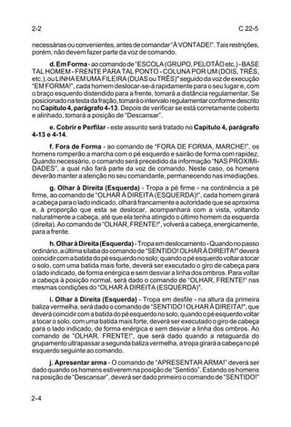 2-2                                                                       C 22-5

necessárias ou convenientes, antes de comandar “À VONTADE!”. Tais restrições,
porém, não devem fazer parte da voz de comando.
        d. Em Forma - ao comando de “ESCOLA (GRUPO, PELOTÃO etc.) - BASE
TAL HOMEM - FRENTE PARA TAL PONTO - COLUNA POR UM (DOIS, TRÊS,
etc.), ou LINHA EM UMA FILEIRA (DUAS ou TRÊS)" seguido da voz de execução
“EM FORMA!”, cada homem deslocar-se-á rapidamente para o seu lugar e, com
o braço esquerdo distendido para a frente, tomará a distância regulamentar. Se
posicionado na testa da fração, tomará o intervalo regulamentar conforme descrito
no Capítulo 4, parágrafo 4-13. Depois de verificar se está corretamente coberto
e alinhado, tomará a posição de “Descansar”.
      e. Cobrir e Perfilar - este assunto será tratado no Capítulo 4, parágrafo
4-13 e 4-14.
     f. Fora de Forma - ao comando de “FORA DE FORMA, MARCHE!”, os
homens romperão a marcha com o pé esquerdo e sairão de forma com rapidez.
Quando necessário, o comando será precedido da informação “NAS PROXIMI-
DADES”, a qual não fará parte da voz de comando. Neste caso, os homens
deverão manter a atenção no seu comandante, permanecendo nas imediações.
       g. Olhar à Direita (Esquerda) - Tropa a pé firme - na continência a pé
firme, ao comando de “OLHAR À DIREITA (ESQUERDA)!“, cada homem girará
a cabeça para o lado indicado, olhará francamente a autoridade que se aproxima
e, à proporção que esta se deslocar, acompanhará com a vista, voltando
naturalmente a cabeça, até que ela tenha atingido o último homem da esquerda
(direita). Ao comando de “OLHAR, FRENTE!", volverá a cabeça, energicamente,
para a frente.
      h. Olhar à Direita (Esquerda) - Tropa em deslocamento - Quando no passo
ordinário, a última sílaba do comando de “SENTIDO! OLHAR À DIREITA!" deverá
coincidir com a batida do pé esquerdo no solo; quando o pé esquerdo voltar a tocar
o solo, com uma batida mais forte, deverá ser executado o giro de cabeça para
o lado indicado, de forma enérgica e sem desviar a linha dos ombros. Para voltar
a cabeça à posição normal, será dado o comando de “OLHAR, FRENTE!“ nas
mesmas condições do “OLHAR À DIREITA (ESQUERDA)".
      i. Olhar à Direita (Esquerda) - Tropa em desfile - na altura da primeira
baliza vermelha, será dado o comando de “SENTIDO ! OLHAR À DIREITA!", que
deverá coincidir com a batida do pé esquerdo no solo; quando o pé esquerdo voltar
a tocar o solo, com uma batida mais forte, deverá ser executado o giro de cabeça
para o lado indicado, de forma enérgica e sem desviar a linha dos ombros. Ao
comando de “OLHAR, FRENTE!“, que será dado quando a retaguarda do
grupamento ultrapassar a segunda baliza vermelha, a tropa girará a cabeça no pé
esquerdo seguinte ao comando.
      j. Apresentar arma - O comando de “APRESENTAR ARMA!” deverá ser
dado quando os homens estiverem na posição de “Sentido”. Estando os homens
na posição de “Descansar”, deverá ser dado primeiro o comando de “SENTIDO!”


2-4
 