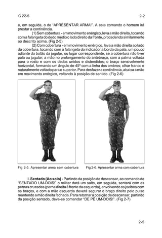 C 22-5                                                                      2-2

e, em seguida, o de “APRESENTAR ARMA!”. A este comando o homem irá
prestar a continência.
         (1) Sem cobertura - em movimento enérgico, leva a mão direita, tocando
com a falangeta do dedo médio o lado direito da fronte, procedendo similarmente
ao descrito acima. (Fig 2-5)
         (2) Com cobertura - em movimento enérgico, leva a mão direita ao lado
da cobertura, tocando com a falangeta do indicador a borda da pala, um pouco
adiante do botão da jugular, ou lugar correspondente, se a cobertura não tiver
pala ou jugular; a mão no prolongamento do antebraço, com a palma voltada
para o rosto e com os dedos unidos e distendidos; o braço sensivelmente
horizontal, formando um ângulo de 45º com a linha dos ombros; olhar franco e
naturalmente voltado para o superior. Para desfazer a continência, abaixa a mão
em movimento enérgico, voltando à posição de sentido. (Fig 2-6)




Fig 2-5. Apresentar arma sem cobertura    Fig 2-6. Apresentar arma com cobertura


      l. Sentado (Ao solo) - Partindo da posição de descansar, ao comando de
“SENTADO UM-DOIS!” o militar dará um salto, em seguida, sentará com as
pernas cruzadas (perna direita à frente da esquerda), envolvendo os joelhos com
os braços, e com a mão esquerda deverá segurar o braço direito pelo pulso
mantendo a mão direita fechada. Para retornar a posição de descansar, partindo
da posição sentado, deve-se comandar “DE PÉ UM-DOIS!”. (Fig 2-7)




                                                                            2-5
 