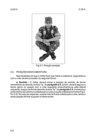 2-2/2-3                                                                     C 22-5




                            Fig 2-7. Posição sentado

2-3. POSIÇÕES SEM COBERTURA
     Nas situações em que o militar tiver que retirar a cobertura, segurando-a
com a mão deverá proceder da seguinte forma:
       a. Sentido - O militar deverá tomar a posição de sentido, de forma
semelhante ao descrito na letra “a.” do parágrafo 2-2, porém, deverá segurar a
boina (gorro ou quepe) com a mão esquerda empunhando-os pela lateral
esquerda, braços conforme descrito na letra "a." do parágrafo 2-2, mantendo a
parte interna da cobertura voltada para o corpo e a pala voltada para frente (Fig 2-
8 e 2-9). No caso do capacete, a parte interna ficará voltada para o solo, tendo a
preocupação de fixar a jugular no dedo anular.




2-6
 