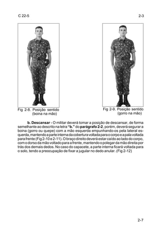 C 22-5                                                                         2-3




Fig 2-8. Posição sentido                                Fig 2-9. Posição sentido
         (boina na mão)                                          (gorro na mão)

       b. Descansar - O militar deverá tomar a posição de descansar, de forma
semelhante ao descrito na letra “b.” do parágrafo 2-2, porém, deverá segurar a
boina (gorro ou quepe) com a mão esquerda empunhando-os pela lateral es-
querda, mantendo a parte interna da cobertura voltada para o corpo e a pala voltada
para frente (Fig 2-10 e 2-11). O braço direito deverá estar caído ao lado do corpo,
com o dorso da mão voltado para a frente, mantendo o polegar da mão direita por
trás dos demais dedos. No caso do capacete, a parte interna ficará voltada para
o solo, tendo a preocupação de fixar a jugular no dedo anular. (Fig 2-12)




                                                                               2-7
 