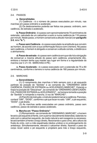 C 22-5                                                                      2-4/2-5

2-4. PASSOS
     a. Generalidades
        (1) Cadência - é o número de passos executados por minuto, nas
marchas em passo ordinário e acelerado.
        (2) Os deslocamentos poderão ser feitos nos passos: ordinário, sem
cadência, de estrada e acelerado.
       b. Passo Ordinário - é o passo com aproximadamente 75 centímetros de
extensão, calculado de um calcanhar a outro e numa cadência de 116 passos
por minuto. Neste passo, o homem conservará a atitude marcial (ver parágrafo
2-5, letra "b.").
       c. Passo sem Cadência - é o passo executado na amplitude que convém
ao homem, de acordo com a sua conformação física e com o terreno. No passo
sem cadência, o homem é obrigado a conservar a atitude correta, a distância e
o alinhamento.
     d. Passo de estrada - é o passo sem cadência em que não há a obrigação
de conservar a mesma atitude do passo sem cadência, propriamente dito,
embora o homem tenha que manter seu lugar em forma e a regularidade da
marcha (ver C 21-18 - MARCHAS A PÉ).
      e. Passo Acelerado - é o passo executado com a extensão de 75 a 80
centímetros, conforme o terreno e numa cadência de 180 passos por minuto.

2-5. MARCHAS
      a. Generalidades
         (1) O rompimento das marchas é feito sempre com o pé esquerdo
partindo da posição de “Sentido” e ao comando de, ”ORDINÁRIO (SEM
CADÊNCIA, PASSO DE ESTRADA ou ACELERADO) MARCHE!”. Estando a
tropa na posição de “Descansar”, ao comando de “ORDINÁRIO (SEM CADÊN-
CIA, PASSO DE ESTRADA ou ACELERADO)!”, os homens tomarão a posição
de “Sentido” e romperão a marcha, à voz de “MARCHE!”.
         (2) Para fim de instrução, o instrutor poderá marcar a cadência. Para isso,
contará “UM!”, “DOIS!”, conforme o pé que tocar no solo: “UM!”, o pé esquerdo;
“DOIS!”, o pé direito.
         (3) As marchas serão executadas em passo ordinário, passo sem
cadência, passo de estrada e passo acelerado.
       b. Marcha em “Passo Ordinário”
          (1) Rompimento - ao comando de “ORDINÁRIO, MARCHE!”, o homem
levará o pé esquerdo à frente, com a perna naturalmente distendida, batendo no
solo com o calcanhar esquerdo, de modo natural e sem exageros ou excessos;
levará também à frente o braço direito, flexionando-o para cima, até a altura da
fivela do cinto, com a mão espalmada (dedos unidos) e no prolongamento do
antebraço. Simultaneamente, elevará o calcanhar direito, fazendo o peso do
corpo recair sobre o pé esquerdo e projetará para trás o braço esquerdo,

                                                                                2-9
 