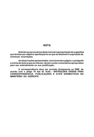 NOTA

        Solicita-se aos usuários deste manual a apresentação de sugestões
que tenham por objetivo aperfeiçoá-lo ou que se destinem à supressão de
eventuais incorreções.
         As observações apresentadas, mencionando a página, o parágrafo
e a linha do texto a que se referem, devem conter comentários apropriados
para seu entendimento ou sua justificação.
       A correspondência deve ser enviada diretamente ao EME, de
acordo com o artigo 78 das IG 10-42 - INSTRUÇÕES GERAIS PARA
CORRESPONDÊNCIA, PUBLICAÇÕES E ATOS NORMATIVOS NO
MINISTÉRIO DO EXÉRCITO.
 