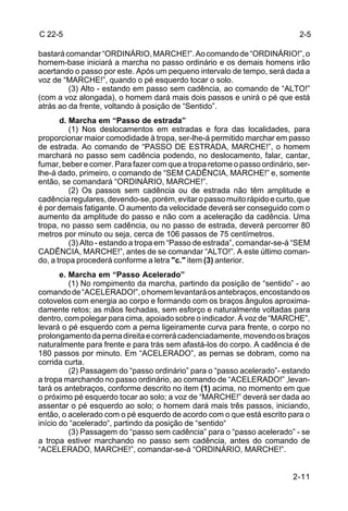 C 22-5                                                                     2-5

bastará comandar “ORDINÁRIO, MARCHE!”. Ao comando de “ORDINÁRIO!”, o
homem-base iniciará a marcha no passo ordinário e os demais homens irão
acertando o passo por este. Após um pequeno intervalo de tempo, será dada a
voz de “MARCHE!”, quando o pé esquerdo tocar o solo.
         (3) Alto - estando em passo sem cadência, ao comando de “ALTO!”
(com a voz alongada), o homem dará mais dois passos e unirá o pé que está
atrás ao da frente, voltando à posição de “Sentido”.
       d. Marcha em “Passo de estrada”
          (1) Nos deslocamentos em estradas e fora das localidades, para
proporcionar maior comodidade à tropa, ser-lhe-á permitido marchar em passo
de estrada. Ao comando de “PASSO DE ESTRADA, MARCHE!”, o homem
marchará no passo sem cadência podendo, no deslocamento, falar, cantar,
fumar, beber e comer. Para fazer com que a tropa retome o passo ordinário, ser-
lhe-á dado, primeiro, o comando de “SEM CADÊNCIA, MARCHE!” e, somente
então, se comandará “ORDINÁRIO, MARCHE!”.
          (2) Os passos sem cadência ou de estrada não têm amplitude e
cadência regulares, devendo-se, porém, evitar o passo muito rápido e curto, que
é por demais fatigante. O aumento da velocidade deverá ser conseguido com o
aumento da amplitude do passo e não com a aceleração da cadência. Uma
tropa, no passo sem cadência, ou no passo de estrada, deverá percorrer 80
metros por minuto ou seja, cerca de 106 passos de 75 centímetros.
          (3) Alto - estando a tropa em “Passo de estrada”, comandar-se-á “SEM
CADÊNCIA, MARCHE!”, antes de se comandar “ALTO!”. A este último coman-
do, a tropa procederá conforme a letra "c." item (3) anterior.
       e. Marcha em “Passo Acelerado”
          (1) No rompimento da marcha, partindo da posição de “sentido” - ao
comando de “ACELERADO!”, o homem levantará os antebraços, encostando os
cotovelos com energia ao corpo e formando com os braços ângulos aproxima-
damente retos; as mãos fechadas, sem esforço e naturalmente voltadas para
dentro, com polegar para cima, apoiado sobre o indicador. À voz de “MARCHE”,
levará o pé esquerdo com a perna ligeiramente curva para frente, o corpo no
prolongamento da perna direita e correrá cadenciadamente, movendo os braços
naturalmente para frente e para trás sem afastá-los do corpo. A cadência é de
180 passos por minuto. Em “ACELERADO”, as pernas se dobram, como na
corrida curta.
          (2) Passagem do “passo ordinário” para o “passo acelerado”- estando
a tropa marchando no passo ordinário, ao comando de “ACELERADO!” ,levan-
tará os antebraços, conforme descrito no item (1) acima, no momento em que
o próximo pé esquerdo tocar ao solo; a voz de “MARCHE!” deverá ser dada ao
assentar o pé esquerdo ao solo; o homem dará mais três passos, iniciando,
então, o acelerado com o pé esquerdo de acordo com o que está escrito para o
início do “acelerado“, partindo da posição de “sentido“
          (3) Passagem do “passo sem cadência” para o “passo acelerado” - se
a tropa estiver marchando no passo sem cadência, antes do comando de
“ACELERADO, MARCHE!”, comandar-se-á “ORDINÁRIO, MARCHE!”.


                                                                          2-11
 