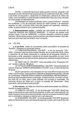 2-5/2-6                                                                C 22-5

         (4) Alto - o comando deverá ser dado quando o homem assentar o pé
esquerdo no solo; ele dará mais quatro passos em acelerado e fará alto, unindo
o pé direito ao esquerdo e, abaixando os antebraços, colocará as mãos nas
coxas, com uma batida. A união dos pés e a batida das mãos nas coxas, deverão
ser executadas simultaneamente.
         (5) Passagem do “passo acelerado” para o “passo ordinário” - estando
em acelerado, a voz de execução deverá ser dada quando o pé esquerdo
assentar no solo; o homem dará mais três passos em acelerado, iniciando,
então, o passo ordinário com a perna esquerda.
      f. Deslocamentos curtos - poderão ser executados ao comando de
“TANTOS PASSOS EM FRENTE! MARCHE!”. O número de passos será
sempre ímpar. À voz de “MARCHE!”, o homem romperá a marcha no passo
ordinário, dando tantos passos quantos tenham sido determinados e fará alto,
sem que para isso seja necessário novo comando.

2-6. VOLTAS
       a. A pé firme - todos os movimentos serão executados na posição de
“Sentido”, mediante os comandos abaixo:
          (1) “DIREITA(ESQUERDA), VOLVER!” - à voz de execução “VOL-
VER!”, o homem voltar-se-á para o lado indicado, de um quarto de círculo, sobre
o calcanhar do pé direito (esquerdo) e a planta do pé esquerdo (direito), e,
terminada a volta, assentará a planta do pé direito (esquerdo) no solo; unirá
depois o pé esquerdo (direito) ao direito (esquerdo), batendo energicamente os
calcanhares.
          (2) “MEIA VOLTA, VOLVER!”- será executada como “Esquerda Vol-
ver”, sendo a volta de 180 graus.
          (3) “OITAVO À DIREITA(ESQUERDA), VOLVER!”. Será executado do
mesmo modo que ”DIREITA (ESQUERDA) VOLVER”, mas, a volta é de apenas
45 graus.
          (4) Em campanha e nas situações em que seja difícil à tropa executar
voltas a pé firme (Ex.: tropa portando material ou equipamento pesado), deverá
ser comandado “FRENTE PARA A DIREITA (ESQUERDA, RETAGUARDA)!”,
para que seja mudada a frente e uma fração. A este comando, o homem volverá,
por meio de um salto, para o lado indicado com energia e vivacidade. Tal
comando deverá ser dado com a tropa na posição de “Descansar”. Após
executá-lo, permanecerá nesta posição.
      b. Em marcha - as voltas em marcha só serão executadas nos desloca-
mentos no passo ordinário.
         (1) “DIREITA, VOLVER!” - A voz de execução “VOLVER!” deverá ser
dada no momento em que o pé direito assentar no solo; com o pé esquerdo, ele
dará um passo mais curto e volverá à direita, marcará um passo no mesmo lugar
com o pé direito e romperá a marcha com o pé esquerdo.
         (2) “ESQUERDA, VOLVER!” - A voz de execução “VOLVER” deverá ser
dada no momento em que o pé esquerdo assentar no solo; com o pé direito, ele


2-12
 