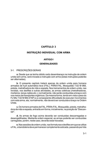 C 22-5




                               CAPÍTULO 3

                INSTRUÇÃO INDIVIDUAL COM ARMA

                                  ARTIGO I
                              GENERALIDADES

3-1. PRESCRIÇÕES GERAIS
       a. Desde que se tenha obtido certo desembaraço na instrução de ordem
unida sem arma, será iniciada a instrução com arma (estas instruções poderão
ser alternadas).
       b. O presente capítulo tratará apenas da ordem unida para homens
armados de fuzil automático leve (FAL), PÁRA-FAL, Mosquetão 7,62 M 968,
pistola, metralhadora de mão e espada. Nos treinamentos de ordem unida, nas
revistas, nos desfiles e outras atividades, as armas coletivas (metralhadoras,
morteiros, lança-rojões etc.), normalmente, não serão conduzidas a braço e sim
nos meios de transportes orgânicos. Da mesma forma, tendo em vista o peso do
Fz Mtz 7.62 M 964 (FAP) e a conseqüente dificuldade de executar movimentos
com esta arma, ela, normalmente, não deverá ser conduzida a braço na Ordem
Unida.
      c. Os homens armados de FAL, PÁRA-FAL, Mosquetão, pistola, metralha-
dora de mão e espada, entrarão em forma, inicialmente, na posição de “Descan-
sar”.
      d. As armas de fogo acima deverão ser conduzidas descarregadas e
desengatilhadas. Mediante ordem especial, as armas poderão ser conduzidas
carregadas, porém, neste caso, deverão estar travadas.
     e. Nas sessões de ordem unida, nas formaturas e desfiles em que se utilize
o FAL, a bandoleira deve permanecer complemente esticada, passando por trás

                                                                           3-1
 