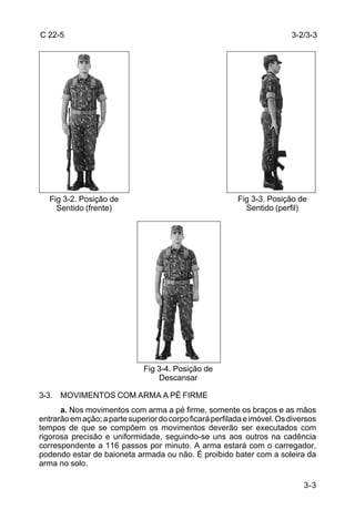 C 22-5                                                                    3-2/3-3




   Fig 3-2. Posição de                                    Fig 3-3. Posição de
     Sentido (frente)                                       Sentido (perfil)




                              Fig 3-4. Posição de
                                  Descansar

3-3. MOVIMENTOS COM ARMA A PÉ FIRME
      a. Nos movimentos com arma a pé firme, somente os braços e as mãos
entrarão em ação; a parte superior do corpo ficará perfilada e imóvel. Os diversos
tempos de que se compõem os movimentos deverão ser executados com
rigorosa precisão e uniformidade, seguindo-se uns aos outros na cadência
correspondente a 116 passos por minuto. A arma estará com o carregador,
podendo estar de baioneta armada ou não. É proibido bater com a soleira da
arma no solo.

                                                                              3-3
 