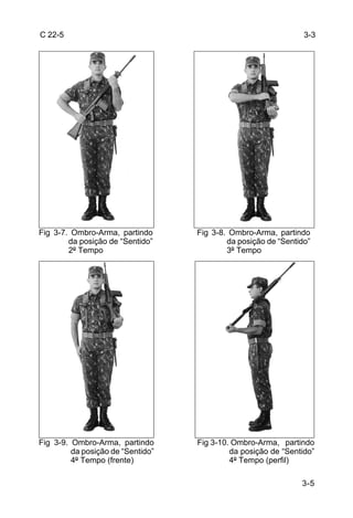 C 22-5                                                          3-3




Fig 3-7. Ombro-Arma, partindo      Fig 3-8. Ombro-Arma, partindo
        da posição de “Sentido”            da posição de “Sentido”
        2º Tempo                           3º Tempo




Fig 3-9. Ombro-Arma, partindo      Fig 3-10. Ombro-Arma, partindo
         da posição de “Sentido”            da posição de “Sentido”
         4º Tempo (frente)                  4º Tempo (perfil)

                                                               3-5
 