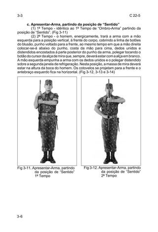 3-3                                                                    C 22-5

      c. Apresentar-Arma, partindo da posição de “Sentido”
         (1) 1º Tempo - idêntico ao 1º Tempo de “Ombro-Arma” partindo da
posição de “Sentido”. (Fig 3-11)
         (2) 2º Tempo - o homem, energicamente, trará a arma com a mão
esquerda para a posição vertical, à frente do corpo, cobrindo a linha de botões
do blusão, punho voltado para a frente, ao mesmo tempo em que a mão direita
colocar-se-á abaixo do punho, costa da mão para cima, dedos unidos e
distendidos encostados à parte posterior do punho da arma, polegar tocando o
botão do cursor da alça de mira que, sempre, deverá estar com a alça em branco.
A mão esquerda empunha a arma com os dedos unidos e o polegar distendido
sobre a segunda janela de refrigeração. Nesta posição, a massa de mira deverá
estar na altura da boca do homem. Os cotovelos se projetam para a frente e o
antebraço esquerdo fica na horizontal. (Fig 3-12, 3-13 e 3-14)




Fig 3-11. Apresentar-Arma, partindo       Fig 3-12. Apresentar-Arma, partindo
           da posição de “Sentido”                   da posição de “Sentido”
           1º Tempo                                  2º Tempo




3-6
 