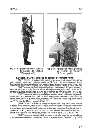 C 22-5                                                                         3-3




Fig 3-13. Apresentar-Arma, partindo       Fig 3-14. Apresentar-Arma, partindo
           da posição de “Sentido”                  da posição de “Sentido”
           2º Tempo (perfil)                        2º Tempo (perfil)

       d. Descansar-Arma, partindo da posição de “Ombro-Arma”
          (1) 1º Tempo - a mão direita subirá vivamente e irá empunhar a arma
pelo delgado, retomando, desse modo, ao 3º Tempo de “Ombro-Arma”. Esse
movimento deverá ser marcado por uma batida da mão direita na arma. (Fig 3-15)
          (2) 2º Tempo - a mão direita trará a arma para a frente do corpo, enquan-
to a mão esquerda soltará a coronha e irá empunhar o guarda-mão, à altura do
ombro esquerdo, retomando, assim, ao 2º Tempo de “Ombro-Arma”. (Fig 3-16)
          (3) 3º Tempo - a mão esquerda trará a arma para a vertical e para o lado
direito do corpo, enquanto a direita soltará o delgado e, com uma batida forte na
arma, empunhará o guarda-mão, colocando-se acima da mão esquerda como
no 1º Tempo de “Ombro-Arma”. (Fig 3-17)
          (4) 4º Tempo - ao mesmo tempo em que a mão esquerda solta a arma
e desce rente ao corpo, até se juntar à coxa, com uma batida, a mão direita levará
a arma para baixo na vertical, até que o antebraço forme um ângulo aproxima-
damente de 45 graus com a linha dos ombros, braço direito colado ao corpo,
antebraço ligeiramente afastado, arma sem tocar o solo. (Fig 3-18 e 3-19)
          (5) 5º Tempo - a mão direita trará a arma para junto do corpo, sem bater
com a coronha no chão, retomando, assim, à posição de “Sentido”. (Fig 3-20)



                                                                               3-7
 