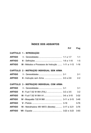ÍNDICE DOS ASSUNTOS
                                                                              Prf   Pag

CAPÍTULO 1 - INTRODUÇÃO
ARTIGO     I - Generalidades ..................................... 1-1 a 1-7         1-1
ARTIGO    II - Definições ........................................... 1-8 a 1-10     1-5
ARTIGO    III - Métodos e Processos de Instrução ....... 1-11 a 1-13                1-16


CAPÍTULO 2 - INSTRUÇÃO INDIVIDUAL SEM ARMA
ARTIGO     I - Generalidades ..................................... 2-1               2-1
ARTIGO    II - Instrução sem Arma ............................ 2-2 a 2-6             2-2


CAPÍTULO 3 - INSTRUÇÃO INDIVIDUAL COM ARMA
ARTIGO     I - Generalidades ..................................... 3-1               3-1
ARTIGO    II - Fuzil 7,62 M 964 (FAL) ........................ 3-2 a 3-5             3-2
ARTIGO    III - Fuzil 7,62 M 964 A1............................. 3-6 a 3-10         3-32
ARTIGO   IV - Mosquetão 7,62 M 968 ........................... 3-11 a 3-15          3-48
ARTIGO    V - Pistola ................................................ 3-16         3-76
ARTIGO   VI - Metralhadora M9 M972 (Beretta) .......... 3-17 a 3-21                 3-76
ARTIGO   VII - Espada ............................................... 3-22 e 3-23   3-93
 