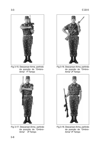 3-3                                                            C 22-5




Fig 3-15. Descansar-Arma, partindo   Fig 3-16. Descansar-Arma, partindo
          da posição de “Ombro-                da posição de “Ombro-
          Arma” 1º Tempo                       Arma” 2º Tempo




Fig 3-17. Descansar-Arma, partindo   Fig 3-18. Descansar-Arma, partindo
         da posição de “Ombro-                 da posição de “Ombro-
         Arma” 3º Tempo                        Arma” 4º Tempo

3-8
 