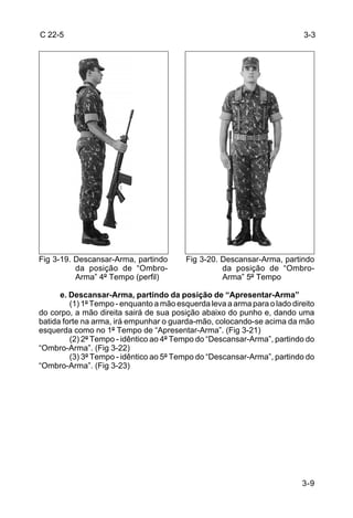 C 22-5                                                                     3-3




Fig 3-19. Descansar-Arma, partindo        Fig 3-20. Descansar-Arma, partindo
          da posição de “Ombro-                     da posição de “Ombro-
          Arma” 4º Tempo (perfil)                   Arma” 5º Tempo

      e. Descansar-Arma, partindo da posição de “Apresentar-Arma”
         (1) 1º Tempo - enquanto a mão esquerda leva a arma para o lado direito
do corpo, a mão direita sairá de sua posição abaixo do punho e, dando uma
batida forte na arma, irá empunhar o guarda-mão, colocando-se acima da mão
esquerda como no 1º Tempo de “Apresentar-Arma”. (Fig 3-21)
         (2) 2º Tempo - idêntico ao 4º Tempo do “Descansar-Arma”, partindo do
“Ombro-Arma”. (Fig 3-22)
         (3) 3º Tempo - idêntico ao 5º Tempo do “Descansar-Arma”, partindo do
“Ombro-Arma”. (Fig 3-23)




                                                                           3-9
 