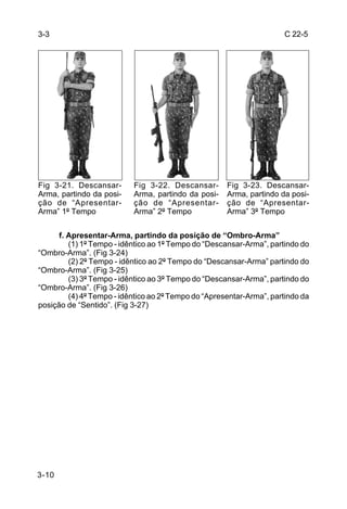 3-3                                                                   C 22-5




Fig 3-21. Descansar-       Fig 3-22. Descansar-       Fig 3-23. Descansar-
Arma, partindo da posi-    Arma, partindo da posi-    Arma, partindo da posi-
ção de “Apresentar-        ção de “Apresentar-        ção de “Apresentar-
Arma” 1º Tempo             Arma” 2º Tempo             Arma” 3º Tempo


      f. Apresentar-Arma, partindo da posição de “Ombro-Arma”
         (1) 1º Tempo - idêntico ao 1º Tempo do “Descansar-Arma”, partindo do
“Ombro-Arma”. (Fig 3-24)
         (2) 2º Tempo - idêntico ao 2º Tempo do “Descansar-Arma” partindo do
“Ombro-Arma”. (Fig 3-25)
         (3) 3º Tempo - idêntico ao 3º Tempo do “Descansar-Arma”, partindo do
“Ombro-Arma”. (Fig 3-26)
         (4) 4º Tempo - idêntico ao 2º Tempo do “Apresentar-Arma”, partindo da
posição de “Sentido”. (Fig 3-27)




3-10
 