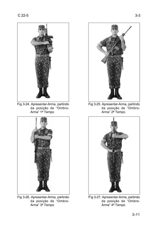 C 22-5                                                               3-3




Fig 3-24. Apresentar-Arma, partindo   Fig 3-25. Apresentar-Arma, partindo
         da posição de “Ombro-                  da posição de “Ombro-
         Arma” 1º Tempo                         Arma” 2º Tempo




Fig 3-26. Apresentar-Arma, partindo   Fig 3-27. Apresentar-Arma, partindo
         da posição de “Ombro-                da posição de “Ombro-
         Arma” 3º Tempo                       Arma” 4º Tempo


                                                                   3-11
 