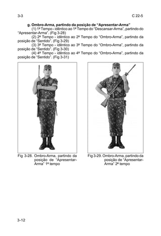 3-3                                                                   C 22-5

      g. Ombro-Arma, partindo da posição de “Apresentar-Arma”
         (1) 1º Tempo - idêntico ao 1º Tempo do “Descansar-Arma”, partindo do
“Apresentar-Arma”. (Fig 3-28)
         (2) 2º Tempo - idêntico ao 2º Tempo do “Ombro-Arma”, partindo da
posição de “Sentido”. (Fig 3-29)
         (3) 3º Tempo - idêntico ao 3º Tempo do “Ombro-Arma”, partindo da
posição de “Sentido”. (Fig 3-30)
         (4) 4º Tempo - idêntico ao 4º Tempo do “Ombro-Arma”, partindo da
posição de “Sentido”. (Fig 3-31)




Fig 3-28. Ombro-Arma, partindo da         Fig 3-29. Ombro-Arma, partindo da
          posição de “Apresentar-                    posição de “Apresentar-
          Arma” 1º tempo                             Arma” 2º tempo




3-12
 