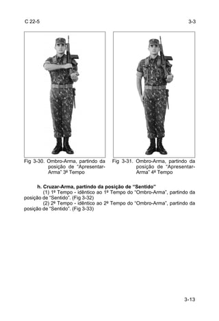 C 22-5                                                                3-3




Fig 3-30. Ombro-Arma, partindo da    Fig 3-31. Ombro-Arma, partindo da
          posição de “Apresentar-              posição de “Apresentar-
          Arma” 3º Tempo                       Arma” 4º Tempo

      h. Cruzar-Arma, partindo da posição de “Sentido”
         (1) 1º Tempo - idêntico ao 1º Tempo do “Ombro-Arma”, partindo da
posição de “Sentido”. (Fig 3-32)
         (2) 2º Tempo - idêntico ao 2º Tempo do “Ombro-Arma”, partindo da
posição de “Sentido”. (Fig 3-33)




                                                                    3-13
 