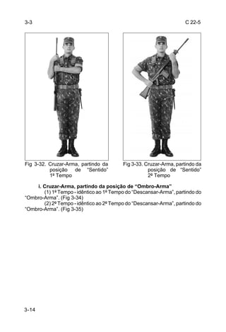 3-3                                                                 C 22-5




Fig 3-32. Cruzar-Arma, partindo da       Fig 3-33. Cruzar-Arma, partindo da
          posição de “Sentido”                      posição de “Sentido”
          1º Tempo                                  2º Tempo

    i. Cruzar-Arma, partindo da posição de “Ombro-Arma”
       (1) 1º Tempo - idêntico ao 1º Tempo do “Descansar-Arma”, partindo do
“Ombro-Arma”. (Fig 3-34)
       (2) 2º Tempo - idêntico ao 2º Tempo do “Descansar-Arma”, partindo do
“Ombro-Arma”. (Fig 3-35)




3-14
 