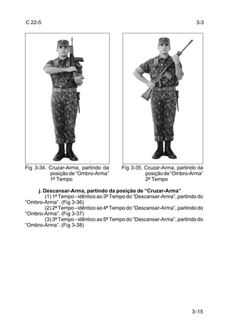 C 22-5                                                                   3-3




Fig 3-34. Cruzar-Arma, partindo da       Fig 3-35. Cruzar-Arma, partindo da
          posição de “Ombro-Arma”                  posição de “Ombro-Arma”
          1º Tempo                                 2º Tempo

    j. Descansar-Arma, partindo da posição de “Cruzar-Arma”
        (1) 1º Tempo - idêntico ao 3º Tempo do “Descansar-Arma”, partindo do
“Ombro-Arma”. (Fig 3-36)
        (2) 2º Tempo - idêntico ao 4º Tempo do “Descansar-Arma”, partindo do
“Ombro-Arma”. (Fig 3-37)
        (3) 3º Tempo - idêntico ao 5º Tempo do “Descansar-Arma”, partindo do
“Ombro-Arma”. (Fig 3-38)




                                                                       3-15
 