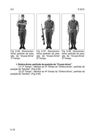 3-3                                                               C 22-5




Fig 3-36. Descansar-     Fig 3-37. Descansar-     Fig 3-38. Descansar-
Arma partindo da posi-   Arma partindo da posi-   Arma partindo da posi-
ção de “Cruzar-Arma”     ção de “Cruzar-Arma”     ção de “Cruzar-Arma”
1º Tempo                 2º Tempo                 3º Tempo

      l. Ombro-Arma, partindo da posição de “Cruzar-Arma”
         (1) 1º Tempo - idêntico ao 3º Tempo do “Ombro-Arma”, partindo da
posição de “Sentido”. (Fig 3-39)
         (2) 2º Tempo - idêntico ao 4º Tempo do “Ombro-Arma”, partindo da
posição de “Sentido”. (Fig 3-40)




3-16
 