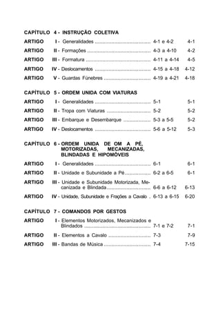 CAPÍTULO 4 - INSTRUÇÃO COLETIVA
ARTIGO    I - Generalidades ..................................... 4-1 e 4-2         4-1
ARTIGO    II - Formações .......................................... 4-3 a 4-10      4-2
ARTIGO   III - Formatura ........................................... 4-11 a 4-14    4-5
ARTIGO   IV - Deslocamentos ..................................... 4-15 a 4-18      4-12
ARTIGO   V - Guardas Fúnebres ............................... 4-19 a 4-21          4-18


CAPÍTULO 5 - ORDEM UNIDA COM VIATURAS
ARTIGO    I - Generalidades ..................................... 5-1               5-1
ARTIGO    II - Tropa com Viaturas ............................. 5-2                 5-2
ARTIGO   III - Embarque e Desembarque .................. 5-3 a 5-5                  5-2
ARTIGO   IV - Deslocamentos ..................................... 5-6 a 5-12        5-3


CAPÍTULO 6 - ORDEM UNIDA DE OM A PÉ,
             MOTORIZADAS,   MECANIZADAS,
             BLINDADAS E HIPOMÓVEIS
ARTIGO    I - Generalidades ..................................... 6-1               6-1
ARTIGO    II - Unidade e Subunidade a Pé ................. 6-2 a 6-5                6-1
ARTIGO   III - Unidade e Subunidade Motorizada, Me-
               canizada e Blindada ............................. 6-6 a 6-12        6-13
ARTIGO   IV - Unidade, Subunidade e Frações a Cavalo . 6-13 a 6-15                 6-20


CAPÍTULO 7 - COMANDOS POR GESTOS
ARTIGO    I - Elementos Motorizados, Mecanizados e
              Blindados ............................................ 7-1 e 7-2      7-1
ARTIGO    II - Elementos a Cavalo ............................ 7-3                  7-9
ARTIGO   III - Bandas de Música ............................... 7-4                7-15
 