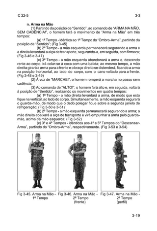 C 22-5                                                                         3-3

       n. Arma na Mão
           (1) Partindo da posição de “Sentido”, ao comando de “ARMA NA MÃO,
SEM CADÊNCIA!”, o homem fará o movimento de “Arma na Mão” em três
tempos:
               (a) 1º Tempo - idêntico ao 1º Tempo do “Ombro-Arma”, partindo da
posição de “Sentido”; (Fig 3-45)
               (b) 2º Tempo - a mão esquerda permanecerá segurando a arma e
a direita levantará a alça de transporte, segurando-a, em seguida, com firmeza;
(Fig 3-46 e 3-47)
               (c) 3º Tempo - a mão esquerda abandonará a arma e, descendo
rente ao corpo, irá colar-se à coxa com uma batida; ao mesmo tempo, a mão
direita girará a arma para a frente e o braço direito se distenderá, ficando a arma
na posição horizontal, ao lado do corpo, com o cano voltado para a frente.
(Fig 3-48 e 3-49)
           (2) À voz de “MARCHE!”, o homem romperá a marcha no passo sem
cadência.
           (3) Ao comando de “ALTO!”, o homem fará alto e, em seguida, voltará
à posição de “Sentido”, realizando os movimentos em quatro tempos:
               (a) 1º Tempo - a mão direita levantará a arma, de modo que esta
fique na vertical, ao lado do corpo. Simultaneamente, a mão esquerda segurará
o guarda-mão, de modo que o dedo polegar fique sobre a segunda janela de
refrigeração; (Fig 3-50 e 3-51)
               (b) 2º Tempo - a mão esquerda permanecerá segurando a arma; a
mão direita abaixará a alça de transporte e virá empunhar a arma pelo guarda-
mão, acima da mão esquerda; (Fig 3-52)
               (c) 3º e 4º Tempos - idênticos aos 4º e 5º Tempos do “Descansar-
Arma”, partindo do “Ombro-Arma”, respectivamente. (Fig 3-53 e 3-54)




Fig 3-45. Arma na Mão - Fig 3-46. Arma na Mão - Fig 3-47. Arma na Mão -
          1º Tempo                2º Tempo                2º Tempo
                                  (frente)                (perfil)


                                                                             3-19
 
