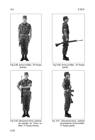 3-3                                                              C 22-5




Fig 3-48. Arma na Mão - 3º Tempo     Fig 3-49. Arma na Mão - 3º Tempo
          (frente)                             (perfil)




Fig 3-50. Descansar-Arma, partindo   Fig 3-51. Descansar-Arma, partindo
         da posição de “Arma na               da posição de “Arma na Mão”
         Mão” 1º Tempo (frente)               1º Tempo (perfil)

3-20
 