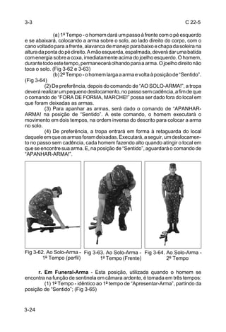 3-3                                                                      C 22-5

              (a) 1º Tempo - o homem dará um passo à frente com o pé esquerdo
e se abaixará, colocando a arma sobre o solo, ao lado direito do corpo, com o
cano voltado para a frente, alavanca de manejo para baixo e chapa da soleira na
altura da ponta do pé direito. A mão esquerda, espalmada, deverá dar uma batida
com energia sobre a coxa, imediatamente acima do joelho esquerdo. O homem,
durante todo este tempo, permanecerá olhando para a arma. O joelho direito não
toca o solo. (Fig 3-62 e 3-63)
              (b) 2º Tempo - o homem larga a arma e volta à posição de “Sentido”.
(Fig 3-64)
          (2) De preferência, depois do comando de “AO SOLO-ARMA!”, a tropa
deverá realizar um pequeno deslocamento, no passo sem cadência, a fim de que
o comando de “FORA DE FORMA, MARCHE!” possa ser dado fora do local em
que foram deixadas as armas.
          (3) Para apanhar as armas, será dado o comando de “APANHAR-
ARMA! na posição de “Sentido”. A este comando, o homem executará o
movimento em dois tempos, na ordem inversa do descrito para colocar a arma
no solo.
          (4) De preferência, a tropa entrará em forma à retaguarda do local
daquele em que as armas foram deixadas. Executará, a seguir, um deslocamen-
to no passo sem cadência, cada homem fazendo alto quando atingir o local em
que se encontre sua arma. E, na posição de “Sentido”, aguardará o comando de
“APANHAR-ARMA!”.




Fig 3-62. Ao Solo-Arma - Fig 3-63. Ao Solo-Arma - Fig 3-64. Ao Solo-Arma -
        1º Tempo (perfil)       1º Tempo (Frente)           2º Tempo

      r. Em Funeral-Arma - Esta posição, utilizada quando o homem se
encontra na função de sentinela em câmara ardente, é tomada em três tempos:
         (1) 1º Tempo - idêntico ao 1º tempo de “Apresentar-Arma”, partindo da
posição de “Sentido”; (Fig 3-65)


3-24
 