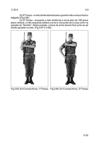 C 22-5                                                                    3-3

         (2) 2º Tempo - a mão direita abandonará o guarda-mão e empunhará o
delgado; (Fig 3-66)
         (3) 3º Tempo - enquanto a mão direita faz a arma girar de 180 graus
plano vertical, a mão esquerda soltará a arma e virá juntar-se à coxa como na
posição de “Sentido”. Nesta posição, a boca da arma deverá ficar junto ao pé
direito apoiada no solo. (Fig 3-67 e 3-68)




Fig 3-65. Em Funeral-Arma - 1º Tempo Fig 3-66. Em Funeral-Arma - 2º Tempo




                                                                        3-25
 