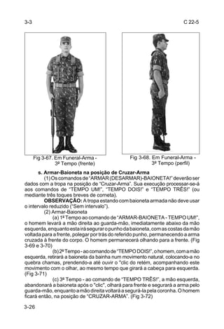 3-3                                                                   C 22-5




      Fig 3-67. Em Funeral-Arma -              Fig 3-68. Em Funeral-Arma -
                3º Tempo (frente)                        3º Tempo (perfil)
       s. Armar-Baioneta na posição de Cruzar-Arma
          (1) Os comandos de “ARMAR (DESARMAR)-BAIONETA!” deverão ser
dados com a tropa na posição de “Cruzar-Arma”. Sua execução processar-se-á
aos comandos de “TEMPO UM!”, “TEMPO DOIS!” e “TEMPO TRÊS!” (ou
mediante três toques breves de corneta).
          OBSERVAÇÃO: A tropa estando com baioneta armada não deve usar
o intervalo reduzido (“Sem intervalo”).
          (2) Armar-Baioneta
              (a) 1º Tempo ao comando de “ARMAR-BAIONETA - TEMPO UM!”,
o homem levará a mão direita ao guarda-mão, imediatamente abaixo da mão
esquerda, enquanto esta irá segurar o punho da baioneta, com as costas da mão
voltada para a frente, polegar por trás do referido punho, permanecendo a arma
cruzada à frente do corpo. O homem permanecerá olhando para a frente. (Fig
3-69 e 3-70)
              (b) 2º Tempo - ao comando de “TEMPO DOIS!”, o homem, com a mão
esquerda, retirará a baioneta da bainha num movimento natural, colocando-a no
quebra chamas, prendendo-a até ouvir o "clic do retém, acompanhando este
movimento com o olhar, ao mesmo tempo que girará a cabeça para esquerda.
(Fig 3-71)
              (c) 3º Tempo - ao comando de “TEMPO TRÊS!”, a mão esquerda,
abandonará a baioneta após o "clic", olhará para frente e segurará a arma pelo
guarda-mão, enquanto a mão direita voltará a segurá-la pela coronha. O homem
ficará então, na posição de “CRUZAR-ARMA”. (Fig 3-72)

3-26
 