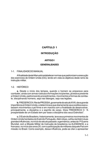 C 22-5




                                CAPÍTULO 1

                               INTRODUÇÃO

                                   ARTIGO I
                              GENERALIDADES

1-1. FINALIDADE DO MANUAL
       A finalidade deste Manual é estabelecer normas que padronizem a execução
dos exercícios de Ordem Unida (OU), tendo em vista os objetivos deste ramo da
instrução militar.

1-2. HISTÓRICO
       a. Desde o início dos tempos, quando o homem se preparava para
combater, ainda com armas rústicas e formações incipientes, já estava presente
a Ordem Unida, padronizando procedimentos, movimentos e formas de comba-
te, disciplinando homens, seja nas falanges, seja nas legiões.
      b. FREDERICO II, Rei da PRÚSSIA, governante do século XVIII, dava grande
importância à Ordem Unida, e determinava que diariamente seus súditos execu-
tassem movimentos a pé firme e em marcha com a finalidade de desenvolver,
principalmente, a disciplina e o espírito de corpo. Dizia FREDERICO II: “A
prosperidade de um Estado tem por base a disciplina dos seus Exércitos".
      c. O Exército Brasileiro, historicamente, teve seus primeiros movimentos de
Ordem Unida herdados do Exército Português. Além disso, sofreu também duas
grandes influências, no início do século passado: a germânica, antes da 1ª Guerra
Mundial, com a Missão Militar de Instrução de brasileiros na ALEMANHA; e a
francesa, no início dos anos 20, com a participação de militares daquele País em
missão no Brasil. Como exemplo, dessa influência, pode-se citar o apresentar

                                                                             1-1
 