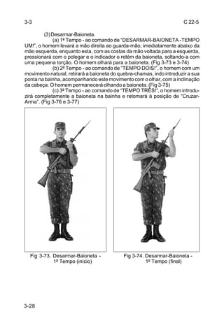 3-3                                                                   C 22-5

         (3) Desarmar-Baioneta.
              (a) 1º Tempo - ao comando de “DESARMAR-BAIONETA -TEMPO
UM!”, o homem levará a mão direita ao guarda-mão, imediatamente abaixo da
mão esquerda, enquanto esta, com as costas da mão voltada para a esquerda,
pressionará com o polegar e o indicador o retém da baioneta, soltando-a com
uma pequena torção. O homem olhará para a baioneta. (Fig 3-73 e 3-74)
              (b) 2º Tempo - ao comando de “TEMPO DOIS!”, o homem com um
movimento natural, retirará a baioneta do quebra-chamas, indo introduzir a sua
ponta na bainha, acompanhando este movimento com o olhar, com a inclinação
da cabeça. O homem permanecerá olhando a baioneta. (Fig 3-75)
              (c) 3º Tempo - ao comando de “TEMPO TRÊS!”, o homem introdu-
zirá completamente a baioneta na bainha e retomará à posição de “Cruzar-
Arma”. (Fig 3-76 e 3-77)




  Fig 3-73. Desarmar-Baioneta -             Fig 3-74. Desarmar-Baioneta -
            1º Tempo (início)                         1º Tempo (final)




3-28
 