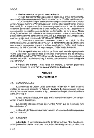 3-5/3-7                                                               C 22-5

      d. Deslocamentos no passo sem cadência
         (1) Nos deslocamentos no passo sem cadência, a arma, normalmente,
será conduzida nas posições de “Arma na mão” ou de “Em Bandoleira-Arma”.
         (2) Quando uma tropa, deslocando-se em passo ordinário, em “Ombro-
Arma”, “Cruzar-Arma” ou “Arma Suspensa”, tiver de atravessar trechos em que
haja restrição de espaço ou de outra natureza que impeça a manutenção da
cadência, poderá ser comandado “SEM CADÊNCIA, MARCHE!”, seguindo-se
os comandos necessários às mudanças de formação, se for o caso. Nesta
situação, o homem fará o deslocamento no passo sem cadência, sem alterar a
posição em que vinha conduzindo a arma, até que a restrição seja ultrapassada,
quando, então, será comandado “ORDINÁRIO MARCHE!”.
         (3) Caso a tropa esteja em passo sem cadência, na posição de “Em
Bandoleira-Arma”, ao comando de “ALTO!”, o homem fará alto e permanecerá
com a arma na posição em que a estava conduzindo. Então, será dado o
comando de “DESCANSAR!” e, logo a seguir, “DESCANSAR-ARMA!”.
       e. Voltas a pé firme - Nas voltas a pé firme, será tomada a posição de
“Arma Suspensa”, quando for dado o comando propriamente dito de “DIREITA
(ESQUERDA ou MEIA VOLTA)!”. O homem fará a volta para o lado indicado à
voz de “VOLVER!”, abaixando a seguir a arma, conforme descrito no parágrafo
3-3, letra "m.".
      f. Voltas em marcha - Nas voltas em marcha, o homem procederá
conforme descrito na letra "b." do parágrafo 2-5 do Capítulo 2.

                                 ARTIGO lll
                            FUZIL 7,62 M 964 A1

3-6. GENERALIDADES
      a. A instrução de Ordem Unida com o fuzil 7,62 M 964 A1 será feita nos
moldes do que está prescrito no Artigo II, Capítulo 3, deste manual, com as
alterações constantes do presente artigo, decorrentes das peculiaridades desta
arma. (Ver Fig 3-1)
     b. Não serão realizados, com essa arma, os movimentos de “Descansar-
Arma” e “Arma-Suspensa”.
     c. A posição básica da arma é a de “Ombro-Arma”, que é a mesma de “Em
Bandoleira-Arma”.
      d. Quando de “Baioneta Armada”, a arma só será conduzida na posição
de “Cruzar-Arma”.

3-7. POSIÇÕES
     a. Sentido - O fuzil estará na posição de “Ombro-Arma” (“Em Bandoleira-
Arma”) no ombro direito, cano para cima, mão direita segurando o punho, com

3-32
 