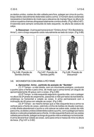 C 22-5                                                                   3-7/3-8

os dedos unidos, costas da mão voltada para fora, polegar por cima do punho,
braço direito naturalmente distendido sobre a arma. O homem dará a extensão
necessária à bandoleira de modo que a alavanca de manejo fique na altura do
cinto e o quebra-chamas ultrapasse totalmente o ombro direito. (Fig 3-86 e 3-87).
A baioneta será sempre conduzida do lado esquerdo, na altura da costura da
calça.
     b. Descansar - A arma permanecerá em “Ombro-Arma” (“Em Bandoleira-
Arma”), com o braço esquerdo caído naturalmente ao lado do corpo. (Fig 3-88)




  Fig 3-86. Posição de        Fig 3-87. Posição de       Fig 3-88. Posição de
     Sentido (frente)            Sentido (perfil)             Descansar


3-8. MOVIMENTOS COM ARMA A PÉ FIRME
       a. Apresentar- Arma , partindo da posição de “Sentido”
          (1) 1º Tempo - a mão direita, com um movimento enérgico, conduzirá
o punho para a frente e para cima, de modo que a arma forme um ângulo de
aproximadamente 45 graus com o corpo. (Fig 3-89)
          (2) 2º Tempo - a mão esquerda segurará o guarda-mão, com o polegar
na altura da 2ª janela de arejamento, passando a mão por baixo da bandoleira;
antebraço na horizontal e colado ao corpo. A arma permanecerá com a
inclinação de 45 graus em relação ao corpo. (Fig 3-90)
          (3) 3º Tempo - ao mesmo tempo que a mão esquerda leva a arma na
vertical para a frente do corpo, cobrindo a linha de botões do blusão (camisa),
a mão direita abandonará o punho e virá colocar-se sobre este, costas da mão
para cima, os dedos unidos e distendidos sobre o punho, com o polegar por baixo
deste e o cotovelo projetado para a frente. A mão esquerda ficará com as costas
voltada para a frente, polegar ao longo do guarda-mão e antebraço na horizontal.
A arma deverá ficar colada ao corpo, cano para cima e massa de mira na altura
da boca. (Fig 3-91 e 3-92)


                                                                           3-33
 