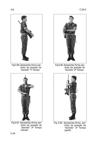 3-8                                                          C 22-5




 Fig 3-89. Apresentar-Arma, par-    Fig 3-90. Apresentar-Arma, par-
           tindo da posição de                 tindo da posição de
           “Sentido” 1º Tempo                  “Sentido” 2º Tempo




Fig 3-91. Apresentar-Arma, par-    Fig 3-92. Apresentar-Arma, par-
          tindo da posição de                 tindo da posição de
          “Sentido” 3º Tempo                  “Sentido” 3º Tempo
          (frente)                            (perfil)
3-34
 