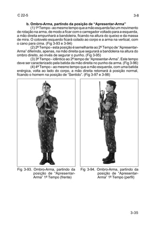 C 22-5                                                                     3-8

      b. Ombro-Arma, partindo da posição de “Apresentar-Arma”
         (1) 1º Tempo - ao mesmo tempo que a mão esquerda faz um movimento
de rotação na arma, de modo a ficar com o carregador voltado para a esquerda,
a mão direita empunhará a bandoleira, ficando na altura do queixo e da massa
de mira. O cotovelo esquerdo ficará colado ao corpo e a arma na vertical, com
o cano para cima. (Fig 3-93 e 3-94)
         (2) 2º Tempo - esta posição é semelhante ao 2º Tempo de “Apresentar-
Arma” diferindo, apenas, na mão direita que segurará a bandoleira na altura do
ombro direito, ao invés de segurar o punho. (Fig 3-95)
         (3) 3º Tempo - idêntico ao 2º tempo de “Apresentar-Arma”. Este tempo
deve ser caracterizado pela batida da mão direita no punho da arma. (Fig 3-96)
         (4) 4º Tempo - ao mesmo tempo que a mão esquerda, com uma batida
enérgica, volta ao lado do corpo, a mão direita retomará à posição normal,
ficando o homem na posição de “Sentido”. (Fig 3-97 e 3-98)




Fig 3-93. Ombro-Arma, partindo da       Fig 3-94. Ombro-Arma, partindo da
          posição de “Apresentar-                 posição de “Apresentar-
          Arma” 1º Tempo (frente)                 Arma” 1º Tempo (perfil)




                                                                         3-35
 