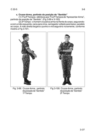 C 22-5                                                                      3-8

      c. Cruzar-Arma, partindo da posição de “Sentido”
         (1) 1º e 2º Tempos - idênticos aos 1º e 2º Tempos de “Apresentar-Arma”,
partindo da posição de “Sentido”. (Fig 3-99 e 3-100)
         (2) 3º Tempo - o homem cruzará a arma na frente do corpo, segurando-
a com a mão esquerda, cano para cima, carregador voltado para baixo, paralelo
ao corpo. A mão direita largará o punho e virá segurá-lo novamente, conforme
mostra a Fig 3-101.




  Fig 3-99. Cruzar-Arma, partindo          Fig 3-100. Cruzar-Arma, partindo
            da posição de “Sentido”                  da posição de “Sentido”
            1º Tempo                                 2º Tempo




                                                                           3-37
 