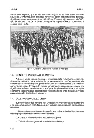1-2/1-4                                                                       C 22-5

armas com espada, que se identifica com o juramento feito pelos militares
gauleses. O 1º tempo, com a espada na vertical e com o copo na altura da boca,
significava o juramento pela própria HONRA, no 2º tempo, o juramento por DEUS,
apontando para o céu, e no 3º tempo, o juramento pela PÁTRIA, apontando a
espada para o solo.




                  Fig 1-1. Exército Brasileiro - Garbo e tradição

1-3. CONCEITO BÁSICO DA ORDEM UNIDA
       A Ordem Unida se caracteriza por uma disposição individual e consciente
altamente motivada, para a obtenção de determinados padrões coletivos de
uniformidade, sincronização e garbo militar. Deve ser considerada, por todos os
participantes – instrutores e instruendos, comandantes e executantes – como um
significativo esforço para demonstrar a própria disciplina militar, isto é, a situação
de ordem e obediência que se estabelece voluntariamente entre militares, em vista
da necessidade de eficiência na guerra.

1-4. OBJETIVOS DA ORDEM UNIDA
      a. Proporcionar aos homens e às unidades, os meios de se apresentarem
e de se deslocarem em perfeita ordem, em todas as circunstâncias estranhas ao
combate.
      b. Desenvolver o sentimento de coesão e os reflexos de obediência, como
fatores preponderantes na formação do soldado.
      c. Constituir uma verdadeira escola de disciplina.
      d. Treinar oficiais e graduados no comando de tropa.


1-2
 