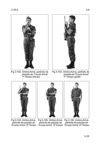 C 22-5                                                                3-8




Fig 3-102. Ombro-Arma, partindo da    Fig 3-103. Ombro-Arma, partindo da
           posição de “Cruzar-Arma”              posição de “Cruzar-Arma”
           1º Tempo (frente)                     1º Tempo (perfil)




Fig 3-104. Ombro-Arma, Fig 3-105. Ombro-Arma, Fig 3-106. Ombro-Arma,
 partindo da posição de partindo da posição de partindo da posição de
“Cruzar-Arma” 2º Tempo “Cruzar-Arma” 3º Tempo “Cruzar-Arma” 4º Tempo



                                                                    3-39
 