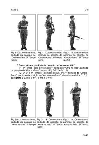 C 22-5                                                                   3-8




Fig 3-109. Arma na mão,   Fig 3-110. Arma na mão,   Fig 3-111. Arma na mão,
partindo da posição de    partindo da posição de    partindo da posição de
“Ombro-Arma” 3º Tempo     “Ombro-Arma” 3º Tempo     “Ombro-Arma” 3º Tempo
(frente)                  (perfil)                  (perfil)

     f. Ombro-Arma, partindo da posição de “Arma na Mão”
        (1) 1º Tempo - será o inverso do 4º Tempo de “Arma na Mão”, partindo
da posição de “Ombro-Arma”, acima. (Fig 3-112 e 3-113)
        (2) 2º, 3º e 4º Tempos - idênticos aos 2º, 3º e 4º Tempos do “Ombro-
Arma”, partindo da posição de “Apresentar-Arma”, descritos na letra “b.” do
parágrafo 3-9. (Fig 3-114, 3-115 e 3-116)




Fig 3-112. Ombro-Arma, Fig 3-113. Ombro-Arma, Fig 3-114. Ombro-Arma,
partindo da posição de partindo da posição de partindo da posição de
“Arma na Mão” 1º Tempo “Arma na Mão” 1º Tempo “Arma na Mão” 2º Tempo
                       (perfil)


                                                                       3-41
 