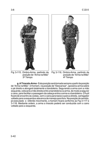 3-8                                                                     C 22-5




Fig 3-115. Ombro-Arma, partindo da       Fig 3-116. Ombro-Arma, partindo da
           posição de “Arma na Mão”                 posição de “Arma na Mão”
           3º Tempo                                 4º Tempo

       g. A Tiracolo-Arma - Esta posição será tomada sempre a partir da posição
de “Arma na Mão”. O homem, na posição de “Descansar”, apoiará a arma sobre
o pé direito e alongará totalmente a bandoleira. Segurando a arma com a mão
esquerda, colocará a mão direita entre a bandoleira e a arma, de modo a segurar
o cano, para facilitar a passagem da cabeça entre a arma e a bandoleira. O fuzil
ficará de encontro às costas, com o cano para baixo e para a direita, carregador
voltado para a esquerda e alavanca de manejo para fora. Na posição de sentido,
já executado o referido movimento, o homem ficará conforme as Fig 3-117 e
3-118. Mediante ordem, a arma a tiracolo poderá ser conduzida com o cano
voltado para a esquerda.




3-42
 